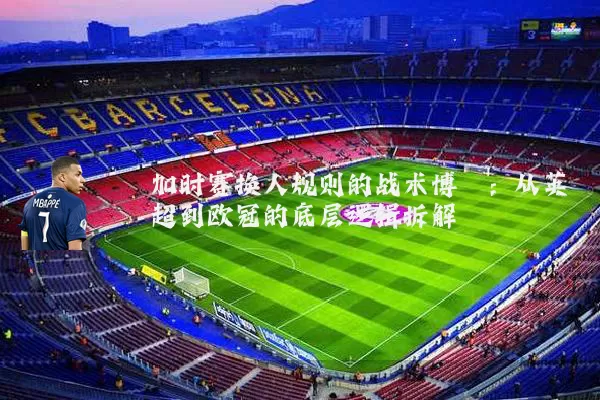 加时赛换人规则的战术博弈:从英超到欧冠的底层逻辑拆解