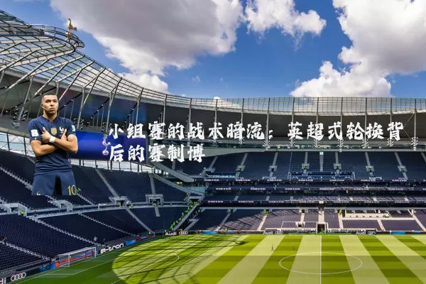 小组赛的战术暗流:英超式轮换背后的赛制博弈