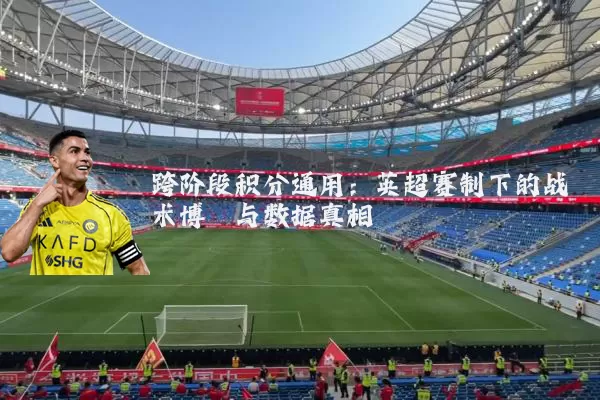 跨阶段积分通用:英超赛制下的战术博弈与数据真相